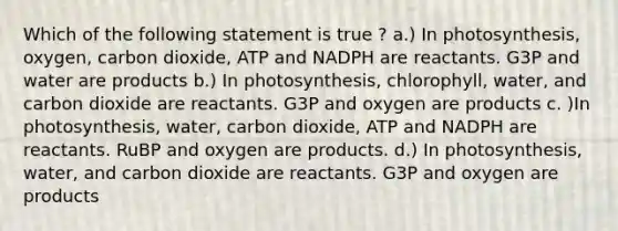 Which of the following statement is true ? a.) In photosynthesis, oxygen, carbon dioxide, ATP and NADPH are reactants. G3P and water are products b.) In photosynthesis, chlorophyll, water, and carbon dioxide are reactants. G3P and oxygen are products c. )In photosynthesis, water, carbon dioxide, ATP and NADPH are reactants. RuBP and oxygen are products. d.) In photosynthesis, water, and carbon dioxide are reactants. G3P and oxygen are products