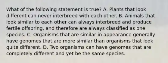 What of the following statement is true? A. Plants that look different can never interbreed with each other. B. Animals that look similar to each other can always interbreed and produce fertile offspring, and therefore are always classified as one species. C. Organisms that are similar in appearance generally have genomes that are more similar than organisms that look quite different. D. Two organisms can have genomes that are completely different and yet be the same species.