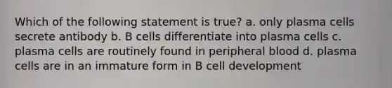 Which of the following statement is true? a. only plasma cells secrete antibody b. B cells differentiate into plasma cells c. plasma cells are routinely found in peripheral blood d. plasma cells are in an immature form in B cell development