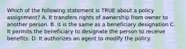 Which of the following statement is TRUE about a policy assignment? A. It transfers rights of ownership from owner to another person. B. It is the same as a beneficiary designation C. It permits the beneficiary to designate the person to receive benefits. D. It authorizes an agent to modify the policy.