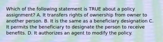 Which of the following statement is TRUE about a policy assignment? A. It transfers rights of ownership from owner to another person. B. It is the same as a beneficiary designation C. It permits the beneficiary to designate the person to receive benefits. D. It authorizes an agent to modify the policy.