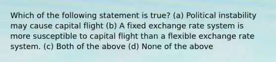 Which of the following statement is true? (a) Political instability may cause capital flight (b) A fixed exchange rate system is more susceptible to capital flight than a flexible exchange rate system. (c) Both of the above (d) None of the above