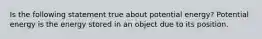 Is the following statement true about potential energy? Potential energy is the energy stored in an object due to its position.