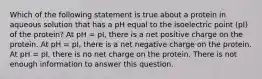 Which of the following statement is true about a protein in aqueous solution that has a pH equal to the isoelectric point (pI) of the protein? At pH = pI, there is a net positive charge on the protein. At pH = pI, there is a net negative charge on the protein. At pH = pI, there is no net charge on the protein. There is not enough information to answer this question.