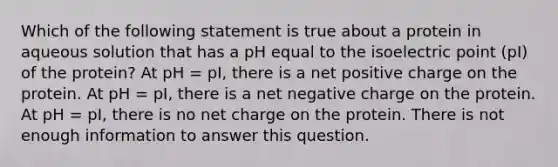 Which of the following statement is true about a protein in aqueous solution that has a pH equal to the isoelectric point (pI) of the protein? At pH = pI, there is a net positive charge on the protein. At pH = pI, there is a net negative charge on the protein. At pH = pI, there is no net charge on the protein. There is not enough information to answer this question.