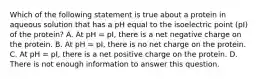 Which of the following statement is true about a protein in aqueous solution that has a pH equal to the isoelectric point (pI) of the protein? A. At pH = pI, there is a net negative charge on the protein. B. At pH = pI, there is no net charge on the protein. C. At pH = pI, there is a net positive charge on the protein. D. There is not enough information to answer this question.