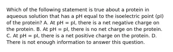 Which of the following statement is true about a protein in aqueous solution that has a pH equal to the isoelectric point (pI) of the protein? A. At pH = pI, there is a net negative charge on the protein. B. At pH = pI, there is no net charge on the protein. C. At pH = pI, there is a net positive charge on the protein. D. There is not enough information to answer this question.