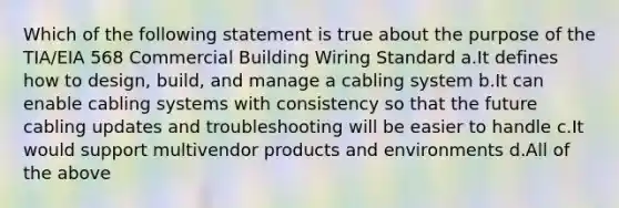 Which of the following statement is true about the purpose of the TIA/EIA 568 Commercial Building Wiring Standard a.It defines how to design, build, and manage a cabling system b.It can enable cabling systems with consistency so that the future cabling updates and troubleshooting will be easier to handle c.It would support multivendor products and environments d.All of the above