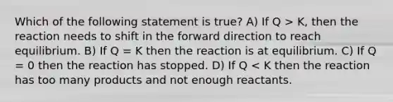 Which of the following statement is true? A) If Q > K, then the reaction needs to shift in the forward direction to reach equilibrium. B) If Q = K then the reaction is at equilibrium. C) If Q = 0 then the reaction has stopped. D) If Q < K then the reaction has too many products and not enough reactants.