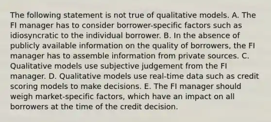 The following statement is not true of qualitative models. A. The FI manager has to consider borrower-specific factors such as idiosyncratic to the individual borrower. B. In the absence of publicly available information on the quality of borrowers, the FI manager has to assemble information from private sources. C. Qualitative models use subjective judgement from the FI manager. D. Qualitative models use real-time data such as credit scoring models to make decisions. E. The FI manager should weigh market-specific factors, which have an impact on all borrowers at the time of the credit decision.