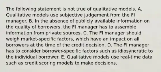 The following statement is not true of qualitative models. A. Qualitative models use subjective judgement from the FI manager. B. In the absence of publicly available information on the quality of borrowers, the FI manager has to assemble information from private sources. C. The FI manager should weigh market-specific factors, which have an impact on all borrowers at the time of the credit decision. D. The FI manager has to consider borrower-specific factors such as idiosyncratic to the individual borrower. E. Qualitative models use real-time data such as credit scoring models to make decisions.