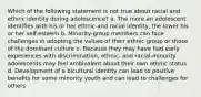 Which of the following statement is not true about racial and ethnic identity during adolescence? a. The more an adolescent identifies with his or her ethnic and racial identity, the lower his or her self-esteem b. Minority-group members can face challenges in adopting the values of their ethnic group or those of the dominant culture c. Because they may have had early experiences with discrimination, ethnic- and racial-minority adolescents may feel ambivalent about their own ethnic status d. Development of a bicultural identity can lead to positive benefits for some minority youth and can lead to challenges for others