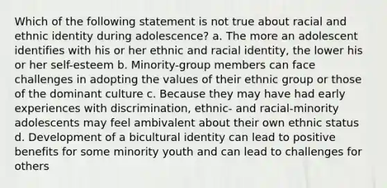 Which of the following statement is not true about racial and ethnic identity during adolescence? a. The more an adolescent identifies with his or her ethnic and racial identity, the lower his or her self-esteem b. Minority-group members can face challenges in adopting the values of their ethnic group or those of the dominant culture c. Because they may have had early experiences with discrimination, ethnic- and racial-minority adolescents may feel ambivalent about their own ethnic status d. Development of a bicultural identity can lead to positive benefits for some minority youth and can lead to challenges for others