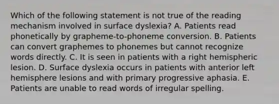 Which of the following statement is not true of the reading mechanism involved in surface dyslexia? A. Patients read phonetically by grapheme-to-phoneme conversion. B. Patients can convert graphemes to phonemes but cannot recognize words directly. C. It is seen in patients with a right hemispheric lesion. D. Surface dyslexia occurs in patients with anterior left hemisphere lesions and with primary progressive aphasia. E. Patients are unable to read words of irregular spelling.