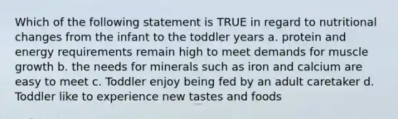 Which of the following statement is TRUE in regard to nutritional changes from the infant to the toddler years a. protein and energy requirements remain high to meet demands for muscle growth b. the needs for minerals such as iron and calcium are easy to meet c. Toddler enjoy being fed by an adult caretaker d. Toddler like to experience new tastes and foods