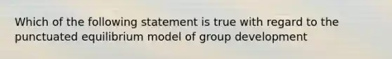 Which of the following statement is true with regard to the punctuated equilibrium model of group development