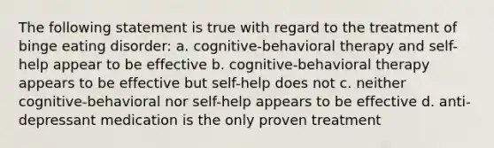 The following statement is true with regard to the treatment of binge eating disorder: a. cognitive-behavioral therapy and self-help appear to be effective b. cognitive-behavioral therapy appears to be effective but self-help does not c. neither cognitive-behavioral nor self-help appears to be effective d. anti-depressant medication is the only proven treatment