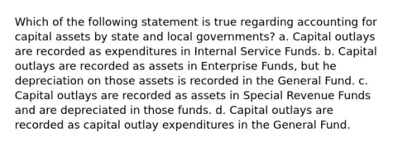 Which of the following statement is true regarding accounting for capital assets by state and local governments? a. Capital outlays are recorded as expenditures in Internal Service Funds. b. Capital outlays are recorded as assets in Enterprise Funds, but he depreciation on those assets is recorded in the General Fund. c. Capital outlays are recorded as assets in Special Revenue Funds and are depreciated in those funds. d. Capital outlays are recorded as capital outlay expenditures in the General Fund.