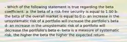 - Which of the following statement is true regarding the beta coefficient: a- the beta of a risk-free security is equal to 1.00 b- the beta of the overall market is equal to 0 c- an increase in the unsystematic risk of a portfolio will increase the portfolio's beta d- an increase in the unsystematic risk of a portfolio will decrease the portfolio's beta e- beta is a measure of systematic risk, the higher the beta the higher the expected return