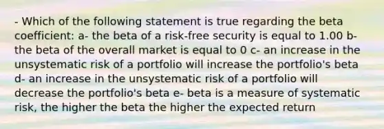 - Which of the following statement is true regarding the beta coefficient: a- the beta of a risk-free security is equal to 1.00 b- the beta of the overall market is equal to 0 c- an increase in the unsystematic risk of a portfolio will increase the portfolio's beta d- an increase in the unsystematic risk of a portfolio will decrease the portfolio's beta e- beta is a measure of systematic risk, the higher the beta the higher the expected return