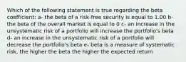 Which of the following statement is true regarding the beta coefficient: a- the beta of a risk-free security is equal to 1.00 b- the beta of the overall market is equal to 0 c- an increase in the unsystematic risk of a portfolio will increase the portfolio's beta d- an increase in the unsystematic risk of a portfolio will decrease the portfolio's beta e- beta is a measure of systematic risk, the higher the beta the higher the expected return