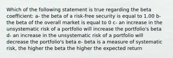 Which of the following statement is true regarding the beta coefficient: a- the beta of a risk-free security is equal to 1.00 b- the beta of the overall market is equal to 0 c- an increase in the unsystematic risk of a portfolio will increase the portfolio's beta d- an increase in the unsystematic risk of a portfolio will decrease the portfolio's beta e- beta is a measure of systematic risk, the higher the beta the higher the expected return