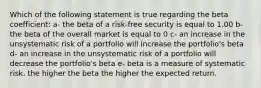 Which of the following statement is true regarding the beta coefficient: a- the beta of a risk-free security is equal to 1.00 b- the beta of the overall market is equal to 0 c- an increase in the unsystematic risk of a portfolio will increase the portfolio's beta d- an increase in the unsystematic risk of a portfolio will decrease the portfolio's beta e- beta is a measure of systematic risk, the higher the beta the higher the expected return.