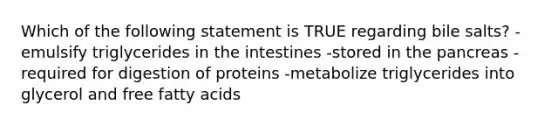 Which of the following statement is TRUE regarding bile salts? -emulsify triglycerides in the intestines -stored in the pancreas -required for digestion of proteins -metabolize triglycerides into glycerol and free fatty acids