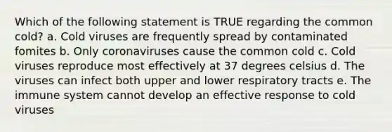 Which of the following statement is TRUE regarding the common cold? a. Cold viruses are frequently spread by contaminated fomites b. Only coronaviruses cause the common cold c. Cold viruses reproduce most effectively at 37 degrees celsius d. The viruses can infect both upper and lower respiratory tracts e. The immune system cannot develop an effective response to cold viruses