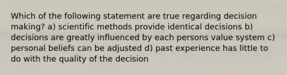 Which of the following statement are true regarding decision making? a) scientific methods provide identical decisions b) decisions are greatly influenced by each persons value system c) personal beliefs can be adjusted d) past experience has little to do with the quality of the decision