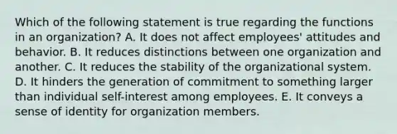 Which of the following statement is true regarding the functions in an organization? A. It does not affect employees' attitudes and behavior. B. It reduces distinctions between one organization and another. C. It reduces the stability of the organizational system. D. It hinders the generation of commitment to something larger than individual self-interest among employees. E. It conveys a sense of identity for organization members.