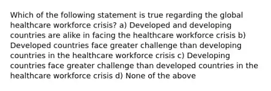 Which of the following statement is true regarding the global healthcare workforce crisis? a) Developed and developing countries are alike in facing the healthcare workforce crisis b) Developed countries face greater challenge than developing countries in the healthcare workforce crisis c) Developing countries face greater challenge than developed countries in the healthcare workforce crisis d) None of the above