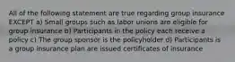 All of the following statement are true regarding group insurance EXCEPT a) Small groups such as labor unions are eligible for group insurance b) Participants in the policy each receive a policy c) The group sponsor is the policyholder d) Participants is a group insurance plan are issued certificates of insurance