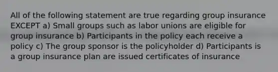 All of the following statement are true regarding group insurance EXCEPT a) Small groups such as <a href='https://www.questionai.com/knowledge/knfd2oEIT4-labor-unions' class='anchor-knowledge'>labor unions</a> are eligible for group insurance b) Participants in the policy each receive a policy c) The group sponsor is the policyholder d) Participants is a group insurance plan are issued certificates of insurance