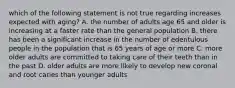 which of the following statement is not true regarding increases expected with aging? A. the number of adults age 65 and older is increasing at a faster rate than the general population B. there has been a significant increase in the number of edentulous people in the population that is 65 years of age or more C. more older adults are committed to taking care of their teeth than in the past D. older adults are more likely to develop new coronal and root caries than younger adults