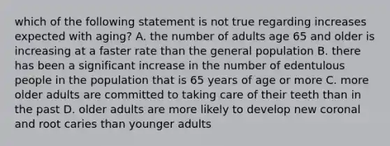 which of the following statement is not true regarding increases expected with aging? A. the number of adults age 65 and older is increasing at a faster rate than the general population B. there has been a significant increase in the number of edentulous people in the population that is 65 years of age or more C. more older adults are committed to taking care of their teeth than in the past D. older adults are more likely to develop new coronal and root caries than younger adults