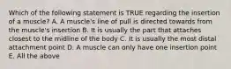 Which of the following statement is TRUE regarding the insertion of a muscle? A. A muscle's line of pull is directed towards from the muscle's insertion B. It is usually the part that attaches closest to the midline of the body C. It is usually the most distal attachment point D. A muscle can only have one insertion point E. All the above