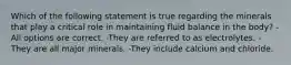 Which of the following statement is true regarding the minerals that play a critical role in maintaining fluid balance in the body? -All options are correct. -They are referred to as electrolytes. -They are all major minerals. -They include calcium and chloride.