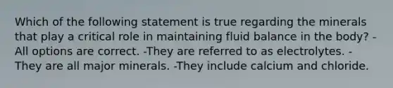 Which of the following statement is true regarding the minerals that play a critical role in maintaining fluid balance in the body? -All options are correct. -They are referred to as electrolytes. -They are all major minerals. -They include calcium and chloride.