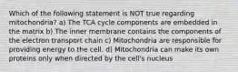 Which of the following statement is NOT true regarding mitochondria? a) The TCA cycle components are embedded in the matrix b) The inner membrane contains the components of the electron transport chain c) Mitochondria are responsible for providing energy to the cell. d) Mitochondria can make its own proteins only when directed by the cell's nucleus