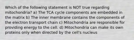 Which of the following statement is NOT true regarding mitochondria? a) The TCA cycle components are embedded in the matrix b) The inner membrane contains the components of the electron transport chain c) Mitochondria are responsible for providing energy to the cell. d) Mitochondria can make its own proteins only when directed by the cell's nucleus