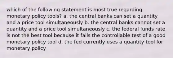 which of the following statement is most true regarding monetary policy tools? a. the central banks can set a quantity and a price tool simultaneously b. the central banks cannot set a quantity and a price tool simultaneously c. the federal funds rate is not the best tool because it fails the controllable test of a good monetary policy tool d. the fed currently uses a quantity tool for monetary policy