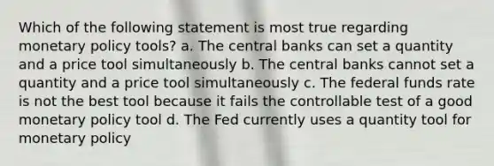 Which of the following statement is most true regarding monetary policy tools? a. The central banks can set a quantity and a price tool simultaneously b. The central banks cannot set a quantity and a price tool simultaneously c. The federal funds rate is not the best tool because it fails the controllable test of a good monetary policy tool d. The Fed currently uses a quantity tool for monetary policy