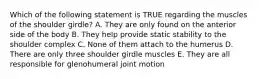 Which of the following statement is TRUE regarding the muscles of the shoulder girdle? A. They are only found on the anterior side of the body B. They help provide static stability to the shoulder complex C. None of them attach to the humerus D. There are only three shoulder girdle muscles E. They are all responsible for glenohumeral joint motion