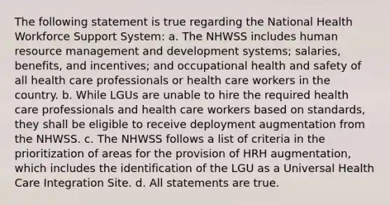 The following statement is true regarding the National Health Workforce Support System: a. The NHWSS includes human resource management and development systems; salaries, benefits, and incentives; and occupational health and safety of all health care professionals or health care workers in the country. b. While LGUs are unable to hire the required health care professionals and health care workers based on standards, they shall be eligible to receive deployment augmentation from the NHWSS. c. The NHWSS follows a list of criteria in the prioritization of areas for the provision of HRH augmentation, which includes the identification of the LGU as a Universal Health Care Integration Site. d. All statements are true.