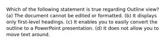 Which of the following statement is true regarding Outline view? (a) The document cannot be edited or formatted. (b) It displays only first-level headings. (c) It enables you to easily convert the outline to a PowerPoint presentation. (d) It does not allow you to move text around.