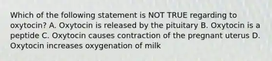 Which of the following statement is NOT TRUE regarding to oxytocin? A. Oxytocin is released by the pituitary B. Oxytocin is a peptide C. Oxytocin causes contraction of the pregnant uterus D. Oxytocin increases oxygenation of milk