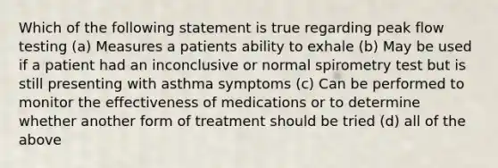 Which of the following statement is true regarding peak flow testing (a) Measures a patients ability to exhale (b) May be used if a patient had an inconclusive or normal spirometry test but is still presenting with asthma symptoms (c) Can be performed to monitor the effectiveness of medications or to determine whether another form of treatment should be tried (d) all of the above