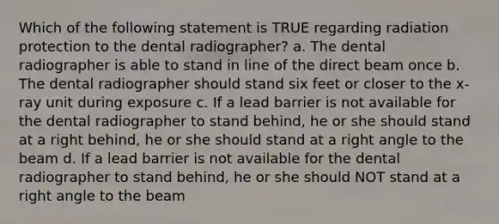 Which of the following statement is TRUE regarding radiation protection to the dental radiographer? a. The dental radiographer is able to stand in line of the direct beam once b. The dental radiographer should stand six feet or closer to the x-ray unit during exposure c. If a lead barrier is not available for the dental radiographer to stand behind, he or she should stand at a right behind, he or she should stand at a right angle to the beam d. If a lead barrier is not available for the dental radiographer to stand behind, he or she should NOT stand at a right angle to the beam