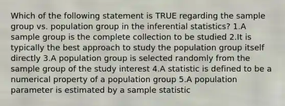 Which of the following statement is TRUE regarding the sample group vs. population group in the inferential statistics? 1.A sample group is the complete collection to be studied 2.It is typically the best approach to study the population group itself directly 3.A population group is selected randomly from the sample group of the study interest 4.A statistic is defined to be a numerical property of a population group 5.A population parameter is estimated by a sample statistic